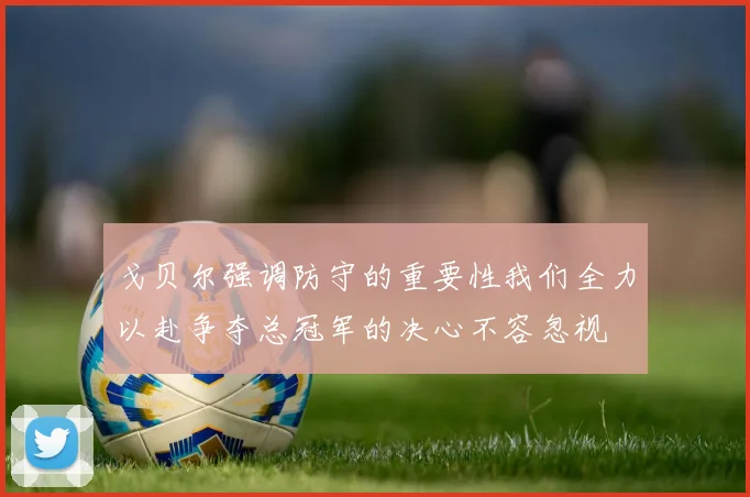 戈贝尔强调防守的重要性我们全力以赴争夺总冠军的决心不容忽视