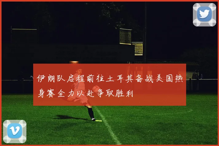 伊朗队启程前往土耳其备战美国热身赛全力以赴争取胜利