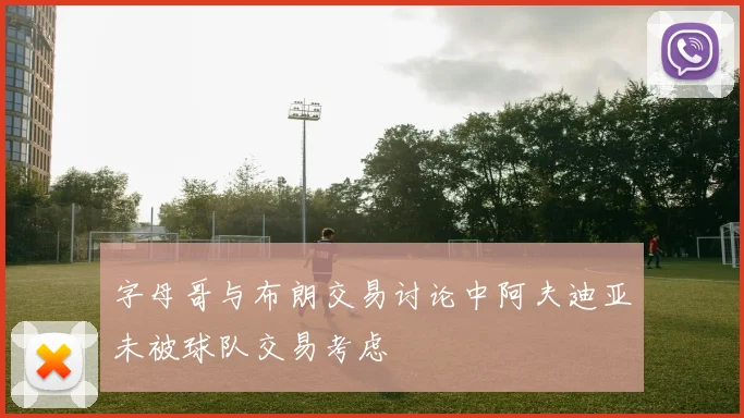 字母哥与布朗交易讨论中阿夫迪亚未被球队交易考虑
