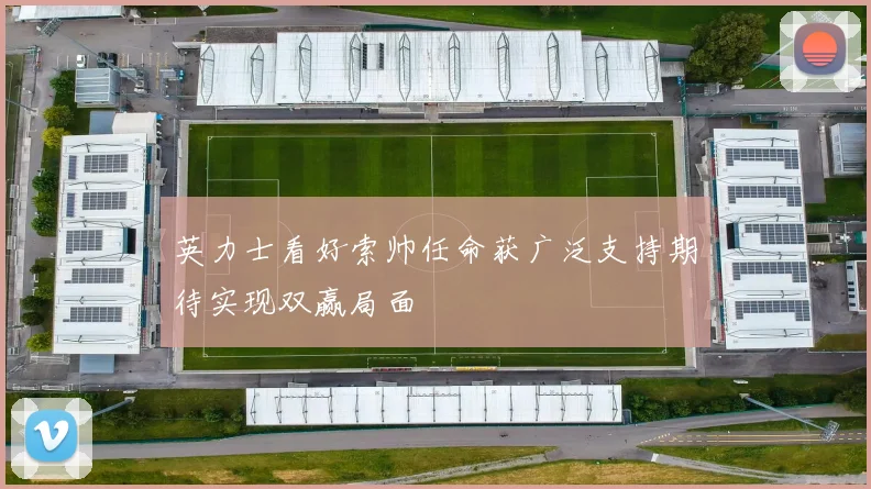 英力士看好索帅任命获广泛支持期待实现双赢局面