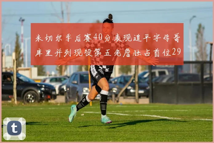米切尔季后赛40分表现追平字母哥库里并列现役第五老詹独占首位29次记录
