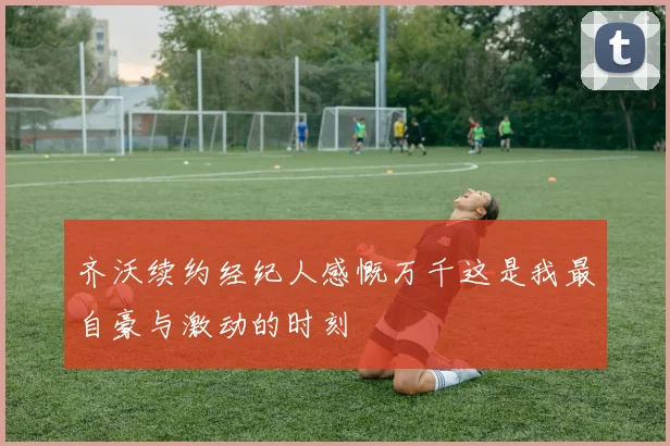 齐沃续约经纪人感慨万千这是我最自豪与激动的时刻