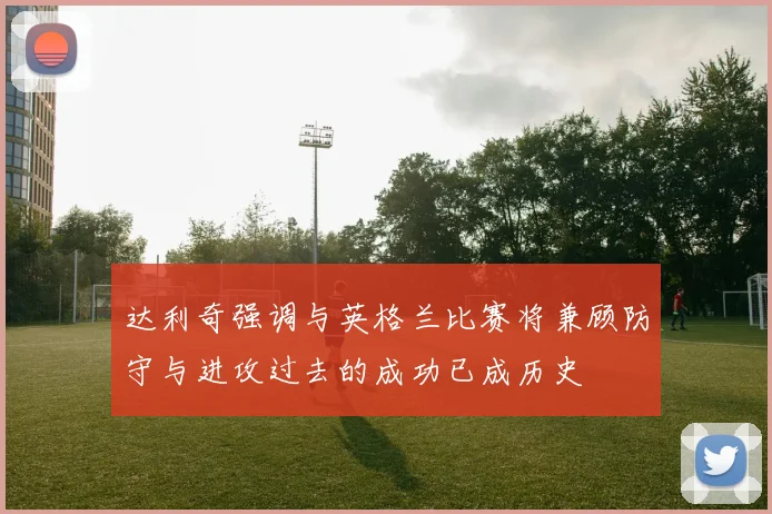 达利奇强调与英格兰比赛将兼顾防守与进攻过去的成功已成历史