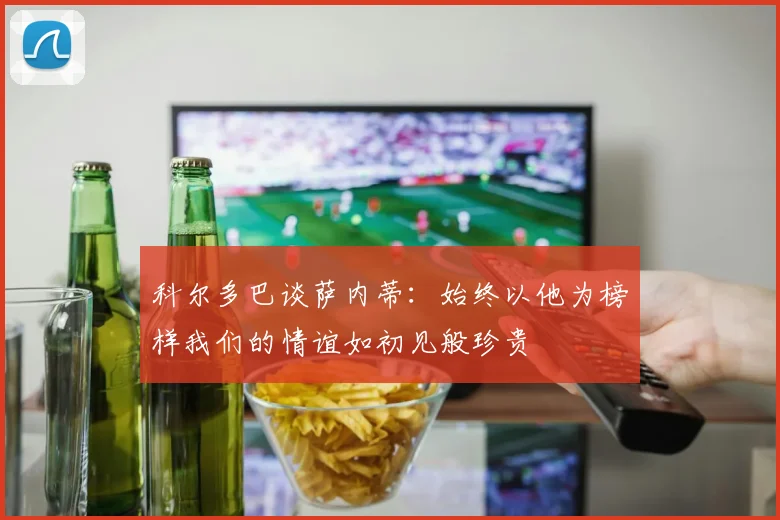 科尔多巴谈萨内蒂：始终以他为榜样我们的情谊如初见般珍贵