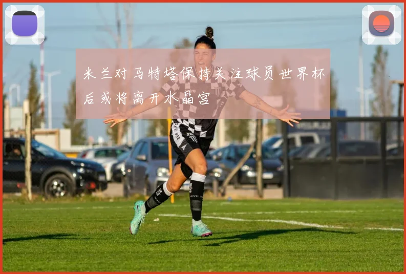 米兰对马特塔保持关注球员世界杯后或将离开水晶宫