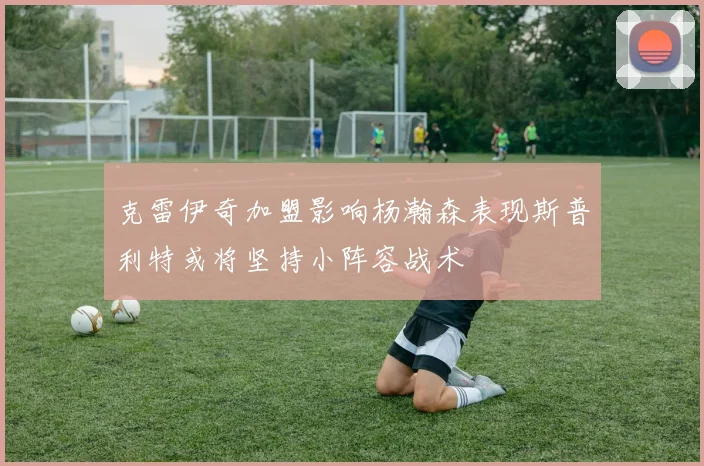 克雷伊奇加盟影响杨瀚森表现斯普利特或将坚持小阵容战术