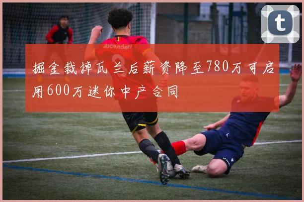 掘金裁掉瓦兰后薪资降至780万可启用600万迷你中产合同